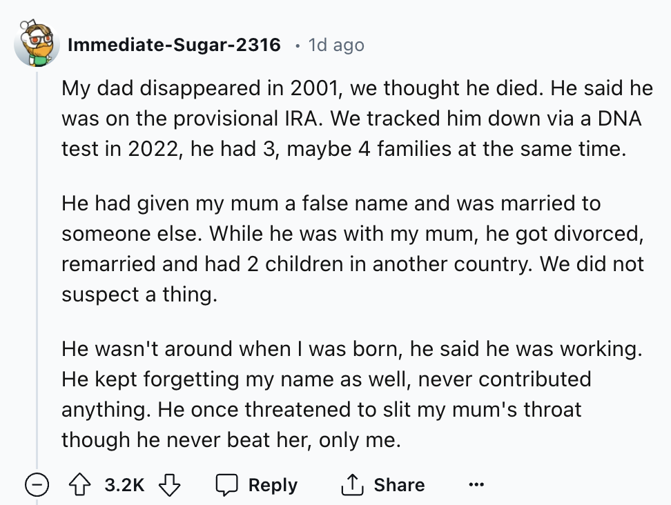 screenshot - ImmediateSugar2316 1d ago My dad disappeared in 2001, we thought he died. He said he was on the provisional Ira. We tracked him down via a Dna test in 2022, he had 3, maybe 4 families at the same time. He had given my mum a false name and was